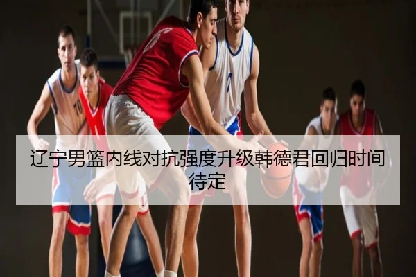 辽宁男篮内线对抗强度升级韩德君回归时间待定