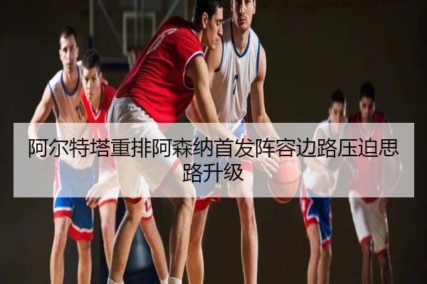 阿尔特塔重排阿森纳首发阵容边路压迫思路升级